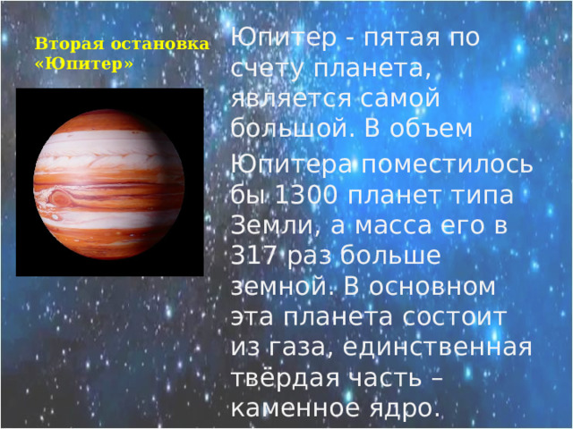 Вторая остановка «Юпитер» Юпитер - пятая по счету планета, является самой большой. В объем Юпитера поместилось бы 1300 планет типа Земли, а масса его в 317 раз больше земной. В основном эта планета состоит из газа, единственная твёрдая часть – каменное ядро. 