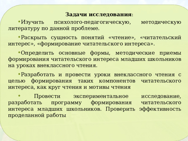 Задачи исследования : Изучить психолого-педагогическую, методическую литературу по данной проблеме. Раскрыть сущность понятий «чтение», «читательский интерес», «формирование читательского интереса». Определить основные формы, методические приемы формирования читательского интереса младших школьников на уроках внеклассного чтения. Разработать и провести уроки внеклассного чтения с целью формирования таких компонентов читательского интереса, как круг чтения и мотивы чтения  Провести экспериментальное исследование, разработать программу формирования читательского интереса младших школьников. Проверить эффективность проделанной работы 