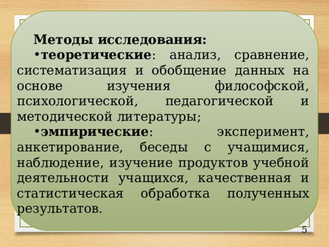 Методы исследования:  теоретические : анализ, сравнение, систематизация и обобщение данных на основе изучения философской, психологической, педагогической и методической литературы; эмпирические : эксперимент, анкетирование, беседы с учащимися, наблюдение, изучение продуктов учебной деятельности учащихся, качественная и статистическая обработка полученных результатов. 4 