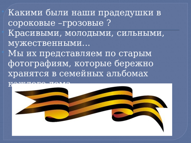 Какими были наши прадедушки в сороковые –грозовые ? Красивыми, молодыми, сильными, мужественными... Мы их представляем по старым фотографиям, которые бережно хранятся в семейных альбомах каждого дома. 