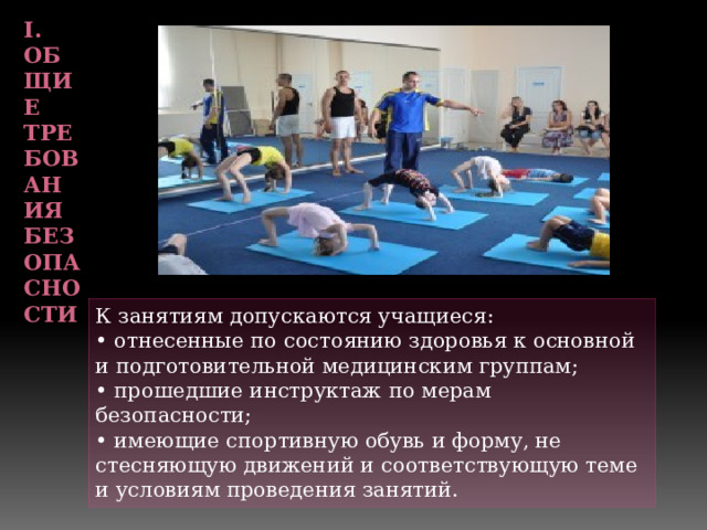 I. Общие требования безопасности   К занятиям допускаются учащиеся: • отнесенные по состоянию здоровья к основной и подготовительной медицинским группам; • прошедшие инструктаж по мерам безопасности; • имеющие спортивную обувь и форму, не стесняющую движений и соответствующую теме и условиям проведения занятий. 