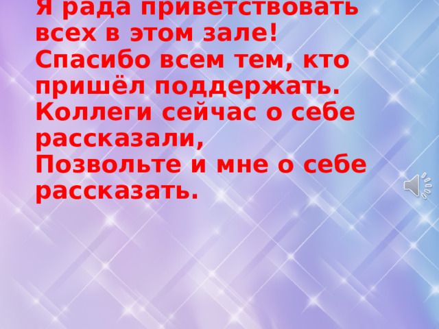 Я рада приветствовать всех в этом зале!  Спасибо всем тем, кто пришёл поддержать.  Коллеги сейчас о себе рассказали,  Позвольте и мне о себе рассказать.   
