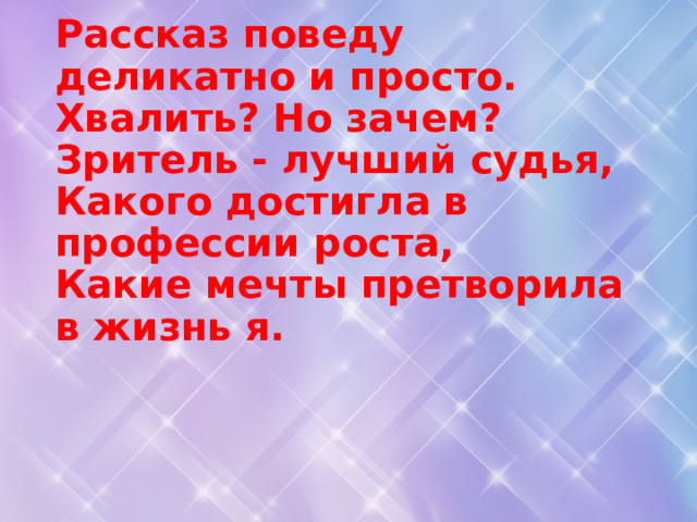Рассказ поведу деликатно и просто.  Хвалить? Но зачем? Зритель - лучший судья,  Какого достигла в профессии роста,  Какие мечты претворила в жизнь я.   