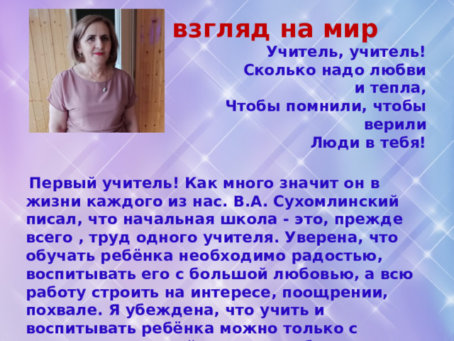 Мой взгляд на мир  Учитель, учитель!  Сколько надо любви и тепла,  Чтобы помнили, чтобы верили  Люди в тебя!  Первый учитель! Как много значит он в жизни каждого из нас. В.А. Сухомлинский писал, что начальная школа - это, прежде всего , труд одного учителя. Уверена, что обучать ребёнка необходимо радостью, воспитывать его с большой любовью, а всю работу строить на интересе, поощрении, похвале. Я убеждена, что учить и воспитывать ребёнка можно только с помощью уместной шутки, улыбки, ласки, милосердия, доброжелательности. Доброта и любовь к детям должны быть главным стимулом педагогической деятельности, общения с ребёнком. 