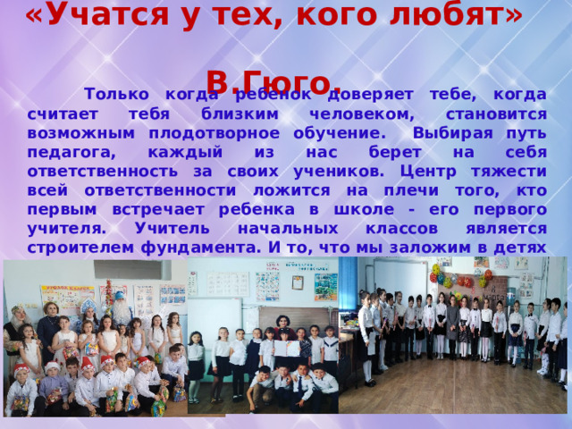 «Учатся у тех, кого любят»  В.Гюго.  Только когда ребенок доверяет тебе, когда считает тебя близким человеком, становится возможным плодотворное обучение. Выбирая путь педагога, каждый из нас берет на себя ответственность за своих учеников. Центр тяжести всей ответственности ложится на плечи того, кто первым встречает ребенка в школе - его первого учителя. Учитель начальных классов является строителем фундамента. И то, что мы заложим в детях на начальной ступени обучения, останется с ними на всю жизнь, подобно тому, как « вырезанные в коре молодого дерева буквы, растущие, развёртывающиеся вместе с ним, составляющие его неотъемлемую часть ». 
