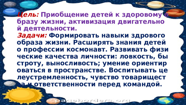 Цель:  Приобщение детей к здоровому образу жизни, активизация двигательной деятельности.  Задачи:  Формировать навыки здрового образа жизни. Расширять знания детей о профессии космонавт. Развивать физические качества личности: ловкость, быстроту, выносливость; умение ориентироваться в пространстве. Воспитывать целеустремленность, чувство товарищества и ответственности перед командой. 