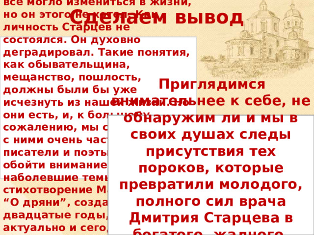 Сделаем вывод Старцев ещё молод, у него всё могло измениться в жизни, но он этого не хотел. Как личность Старцев не состоялся. Он духовно деградировал. Такие понятия, как обывательщина, мещанство, пошлость, должны были бы уже исчезнуть из нашей жизни. Но они есть, и, к большому сожалению, мы сталкиваемся с ними очень часто. Конечно, писатели и поэты не могли обойти вниманием эти наболевшие темы. Например, стихотворение Маяковского “О дряни”, созданное в двадцатые годы, очень актуально и сегодня.  Приглядимся внимательнее к себе, не обнаружим ли и мы в своих душах следы присутствия тех пороков, которые превратили молодого, полного сил врача Дмитрия Старцева в богатого, жадного, бессердечного обывателя Ионыча. 