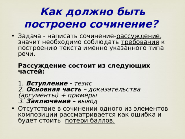 Как должно быть построено сочинение?  Задача - написать сочинение- рассуждение , значит необходимо соблюдать требования к построению текста именно указанного типа речи.   Рассуждение состоит из следующих частей:   1. Вступление - тезис  2. Основная часть – доказательства (аргументы) + примеры  3. Заключение – вывод Отсутствие в сочинении одного из элементов композиции рассматривается как ошибка и будет стоить потери баллов.    