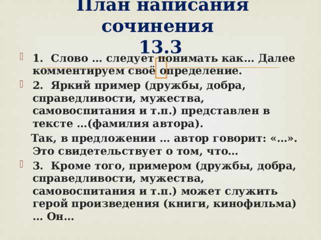   План написания сочинения  13.3 1. Слово … следует понимать как… Далее комментируем своё определение. 2. Яркий пример (дружбы, добра, справедливости, мужества, самовоспитания и т.п.) представлен в тексте …(фамилия автора).  Так, в предложении … автор говорит: «…». Это свидетельствует о том, что… 3. Кроме того, примером (дружбы, добра, справедливости, мужества, самовоспитания и т.п.) может служить герой произведения (книги, кинофильма)… Он…  
