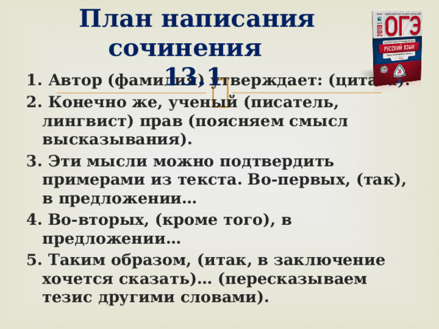   План написания сочинения  13.1 1. Автор (фамилия) утверждает: (цитата). 2. Конечно же, ученый (писатель, лингвист) прав (поясняем смысл высказывания). 3. Эти мысли можно подтвердить примерами из текста. Во-первых, (так), в предложении… 4. Во-вторых, (кроме того), в предложении… 5. Таким образом, (итак, в заключение хочется сказать)… (пересказываем тезис другими словами).  