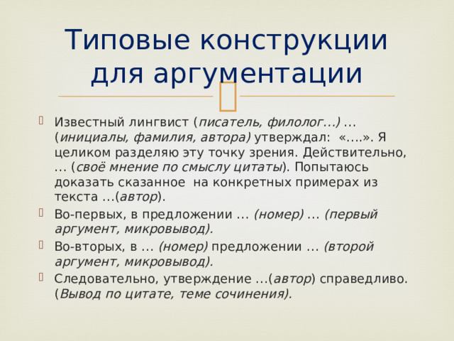 Типовые конструкции для аргументации Известный лингвист ( писатель, филолог…) … ( инициалы, фамилия, автора) утверждал: «….». Я целиком разделяю эту точку зрения. Действительно, … ( своё мнение по смыслу цитаты ). Попытаюсь доказать сказанное на конкретных примерах из текста …( автор ). Во-первых, в предложении … (номер) … (первый аргумент, микровывод). Во-вторых, в … (номер) предложении … (второй аргумент, микровывод). Следовательно, утверждение …( автор ) справедливо. ( Вывод по цитате, теме сочинения). 