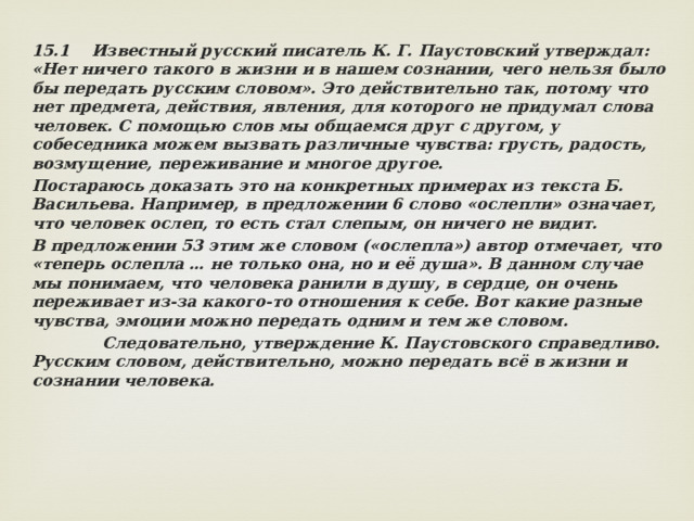 15.1 Известный русский писатель К. Г. Паустовский утверждал: «Нет ничего такого в жизни и в нашем сознании, чего нельзя было бы передать русским словом». Это действительно так, потому что нет предмета, действия, явления, для которого не придумал слова человек. С помощью слов мы общаемся друг с другом, у собеседника можем вызвать различные чувства: грусть, радость, возмущение, переживание и многое другое. Постараюсь доказать это на конкретных примерах из текста Б. Васильева. Например, в предложении 6 слово «ослепли» означает, что человек ослеп, то есть стал слепым, он ничего не видит. В предложении 53 этим же словом («ослепла») автор отмечает, что «теперь ослепла … не только она, но и её душа». В данном случае мы понимаем, что человека ранили в душу, в сердце, он очень переживает из-за какого-то отношения к себе. Вот какие разные чувства, эмоции можно передать одним и тем же словом.  Следовательно, утверждение К. Паустовского справедливо. Русским словом, действительно, можно передать всё в жизни и сознании человека. 