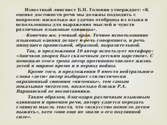  Известный лингвист Б.Н. Головин утверждает: «К оценке достоинств речи мы должны подходить с вопросом: насколько же удачно отобраны из языка и использованы для выражения мыслей и чувств различные языковые единицы».  Конечно же, ученый прав. Точное использование языковых единиц делает и речь говорящего, и речь пишущего правильной, образной, выразительной.  Так, в предложении 10 автор использует метафору: «Аничков дворец был сказочным детским царством». С помощью этого тропа автор противопоставляет жизнь детей в мирное время и в период войны.  Кроме того, в предложении 9 вместо нейтрального слова «дети» автор выбирает стилистически окрашенный синоним «питомцы», тем самым показывая читателю, насколько близки Р.А. Варшавской ее воспитанники.  Таким образом, благодаря различным языковым единицам и приемам речи, автору удается передать главную мысль текста, что «искусство помогло детям выжить», хотя «они еще не знали о его подлинной силе».  