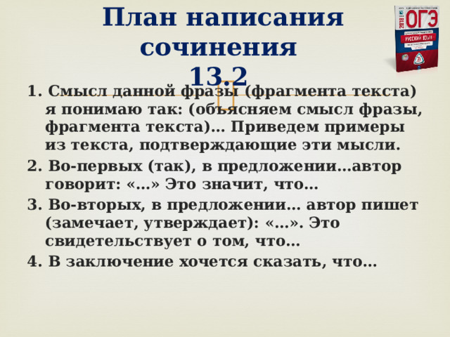   План написания сочинения  13.2 1. Смысл данной фразы (фрагмента текста) я понимаю так: (объясняем смысл фразы, фрагмента текста)… Приведем примеры из текста, подтверждающие эти мысли. 2. Во-первых (так), в предложении…автор говорит: «…» Это значит, что… 3. Во-вторых, в предложении… автор пишет (замечает, утверждает): «…». Это свидетельствует о том, что… 4. В заключение хочется сказать, что…  