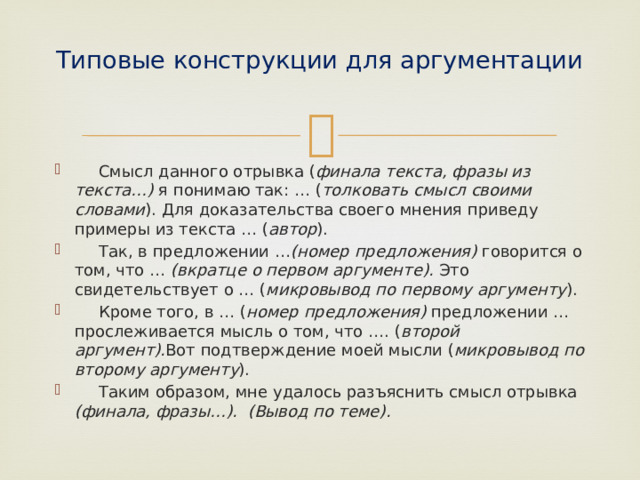 Типовые конструкции для аргументации    Смысл данного отрывка ( финала текста, фразы из текста…) я понимаю так: … ( толковать смысл своими словами ). Для доказательства своего мнения приведу примеры из текста … ( автор ).  Так, в предложении … (номер предложения) говорится о том, что … (вкратце о первом аргументе). Это свидетельствует о … ( микровывод по первому аргументу ).  Кроме того, в … ( номер предложения) предложении … прослеживается мысль о том, что …. ( второй аргумент). Вот подтверждение моей мысли ( микровывод по второму аргументу ).  Таким образом, мне удалось разъяснить смысл отрывка (финала, фразы…). (Вывод по теме). 