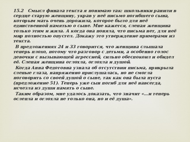 15.2 Смысл финала текста я понимаю так: школьники ранили в сердце старую женщину, украв у неё письмо погибшего сына, которым мать очень дорожила, которое было для неё единственной памятью о сыне. Мне кажется, слепая женщина только этим и жила. А когда она поняла, что письма нет, для неё мир полностью опустел. Докажу это утверждение примерами из текста.  В предложениях 24 и 33 говорится, что женщина слышала теперь плохо, потому что разговор с детьми, а особенно голос девочки с вызывающей агрессией, сильно обеспокоил и обидел её. Слепая женщина оглохла, оглохла и душой.  Когда Анна Федотовна узнала об отсутствии письма, прикрыла слепые глаза, напряженно прислушалась, но не смогла поговорить со своей душой о сыне, так как она была пуста (предложение 51). Теперь уже сын погиб для неё навсегда, исчезла из души память о сыне.  Таким образом, мне удалось доказать, что значит «…и теперь ослепла и оглохла не только она, но и её душа». 