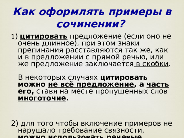 Как оформлять примеры в сочинении? 1 ) цитировать предложение (если оно не очень длинное), при этом знаки препинания расставляются так же, как и в предложении с прямой речью, или же предложение заключается в скобки .  В некоторых случаях цитировать можно не всё предложение , а часть его, ставя на месте пропущенных слов многоточие .    2) для того чтобы включение примеров не нарушало требование связности, можно использовать речевые клише.  