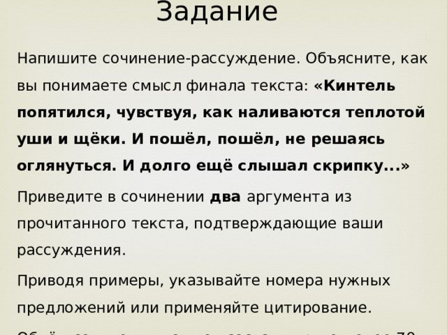 Задание Напишите сочинение-рассуждение. Объясните, как вы понимаете смысл финала текста: «Кинтель попятился, чувствуя, как наливаются теплотой уши и щёки. И пошёл, пошёл, не решаясь оглянуться. И долго ещё слышал скрипку...» Приведите в сочинении два аргумента из прочитанного текста, подтверждающие ваши рассуждения. Приводя примеры, указывайте номера нужных предложений или применяйте цитирование. Объём сочинения должен составлять не менее 70 слов. Сочинение пишите аккуратно, разборчивым почерком.  