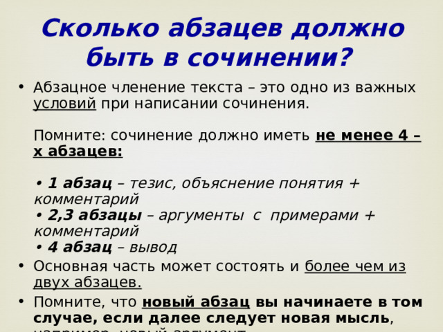 Сколько абзацев должно быть в сочинении?  Абзацное членение текста – это одно из важных условий при написании сочинения.   Помните: сочинение должно иметь не менее 4 –х абзацев:    • 1 абзац – тезис, объяснение понятия + комментарий  • 2,3 абзацы – аргументы  с  примерами + комментарий  • 4 абзац – вывод Основная часть может состоять и более чем из двух абзацев.   Помните, что новый абзац вы начинаете в том случае, если далее следует новая мысль , например, новый аргумент.  