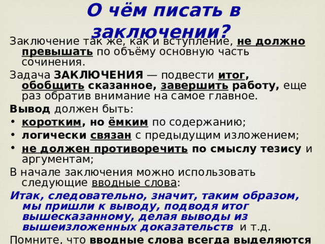 О чём писать в заключении?  Заключение так же, как и вступление, не должно превышать  по объёму основную часть сочинения. Задача ЗАКЛЮЧЕНИЯ — подвести итог , обобщить сказанное, завершить работу, еще раз обратив внимание на самое главное.  Вывод должен быть: коротким , но ёмким  по содержанию; логически связан  с предыдущим изложением;  не должен противоречить по смыслу тезису и аргументам; В начале заключения можно использовать следующие вводные слова : Итак, следовательно, значит, таким образом, мы пришли к выводу, подводя итог вышесказанному, делая выводы из вышеизложенных доказательств   и т.д. Помните, что вводные слова всегда выделяются запятой!  