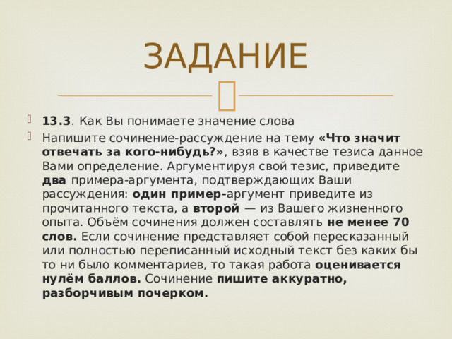 ЗАДАНИЕ 13.3 .  Как Вы понимаете значение слова  Напишите сочинение-рассуждение на тему «Что значит отвечать за кого-нибудь?» , взяв в качестве тезиса данное Вами определение. Аргументируя свой тезис, приведите два примера-аргумента, подтверждающих Ваши рассуждения: один пример- аргумент приведите из прочитанного текста, а второй   — из Вашего жизненного опыта. Объём сочинения должен составлять не менее 70 слов. Если сочинение представляет собой пересказанный или полностью переписанный исходный текст без каких бы то ни было комментариев, то такая работа оценивается нулём баллов. Сочинение пишите аккуратно, разборчивым почерком. 