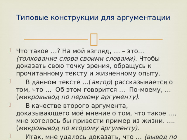 Типовые конструкции для аргументации   Что такое …? На мой взгляд , … – это… (толкование слова своими словами). Чтобы доказать свою точку зрения, обращусь к прочитанному тексту и жизненному опыту.  В данном тексте …( автор ) рассказывается о том, что … Об этом говорится … По-моему, … ( микровывод по первому аргументу).  В качестве второго аргумента, доказывающего моё мнение о том, что такое …, мне хотелось бы привести пример из жизни. ….( микровывод по второму аргументу).  Итак, мне удалось доказать, что … (вывод по теме сочинения). 