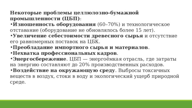 Некоторые проблемы целлюлозно-бумажной промышленности (ЦБП) : Изношенность оборудования  (60–70%) и технологическое отставание (оборудование не обновлялось более 15 лет).  Увеличение себестоимости древесного сырья  и отсутствие его равномерных поставок на ЦБК.  Преобладание импортного сырья и материалов .  Нехватка профессиональных кадров .  Энергосбережение . ЦБП — энергоёмкая отрасль, где затраты на энергию составляют до 20% производственных расходов.  Воздействие на окружающую среду . Выбросы токсичных веществ в воздух, стоки в воду и экологический ущерб природной среде. 