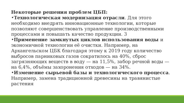 Некоторые решения проблем ЦБП: Технологическая модернизация отрасли . Для этого необходимо внедрять инновационные технологии, которые позволяют совершенствовать управление производственными процессами и повышать качество продукции. 3 Применение замкнутых циклов использования воды  и экономичной технологии её очистки. Например, на Архангельском ЦБК благодаря этому к 2019 году количество выбросов парниковых газов сократилось на 40%, сброс загрязняющих веществ в воду — на 11,5%, забор речной воды — на 6,4%, объёмы захоронения отходов — на 34%.  Изменение сырьевой базы и технологического процесса . Например, замена традиционной древесины на травянистые растения 