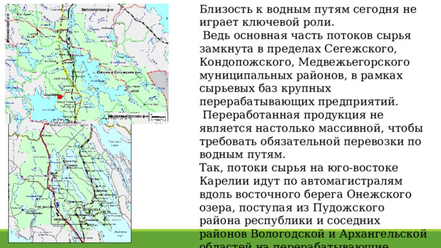Близость к водным путям сегодня не играет ключевой роли.  Ведь основная часть потоков сырья замкнута в пределах Сегежского, Кондопожского, Медвежьегорского муниципальных районов, в рамках сырьевых баз крупных перерабатывающих предприятий.  Переработанная продукция не является настолько массивной, чтобы требовать обязательной перевозки по водным путям. Так, потоки сырья на юго-востоке Карелии идут по автомагистралям вдоль восточного берега Онежского озера, поступая из Пудожского района республики и соседних районов Вологодской и Архангельской областей на перерабатывающие предприятия в Кондопоге и Медвежьегорске . 
