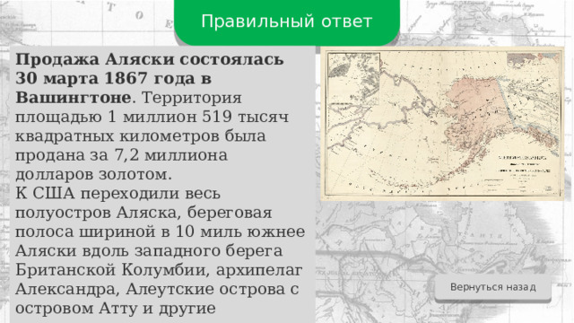 Правильный ответ Продажа Аляски состоялась 30 марта 1867 года в Вашингтоне . Территория площадью 1 миллион 519 тысяч квадратных километров была продана за 7,2 миллиона долларов золотом. К США переходили весь полуостров Аляска, береговая полоса шириной в 10 миль южнее Аляски вдоль западного берега Британской Колумбии, архипелаг Александра, Алеутские острова с островом Атту и другие территории.  Вернуться назад 