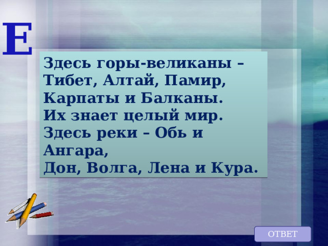 Е Здесь горы-великаны – Тибет, Алтай, Памир, Карпаты и Балканы. Их знает целый мир. Здесь реки – Обь и Ангара, Дон, Волга, Лена и Кура. ОТВЕТ 