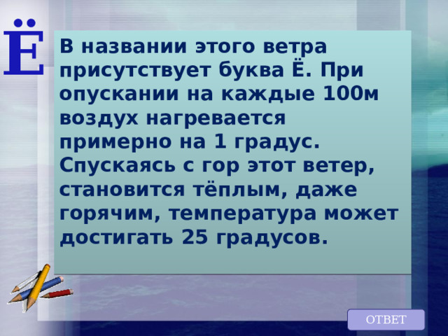 Ё В названии этого ветра присутствует буква Ё. При опускании на каждые 100м воздух нагревается  примерно на 1 градус. Спускаясь с гор этот ветер, становится тёплым, даже горячим, температура может достигать 25 градусов.   ОТВЕТ 