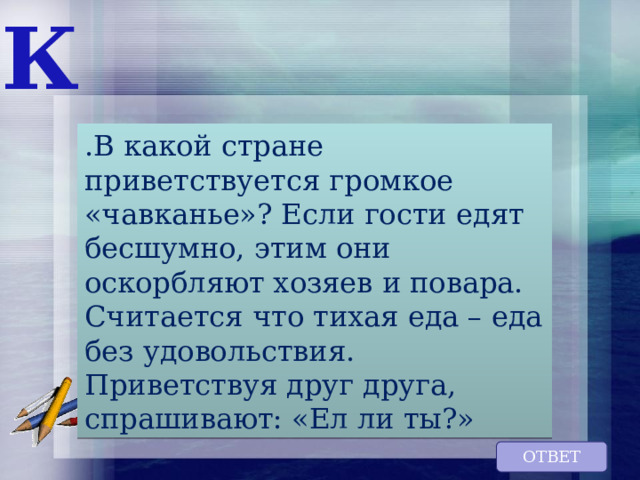 К .В какой стране приветствуется громкое «чавканье»? Если гости едят бесшумно, этим они оскорбляют хозяев и повара. Считается что тихая еда – еда без удовольствия. Приветствуя друг друга, спрашивают: «Ел ли ты?» ОТВЕТ 