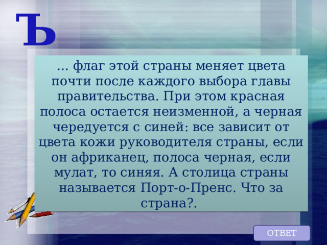 Ъ ... флаг этой страны меняет цвета почти после каждого выбора главы правительства. При этом красная полоса остается неизменной, а черная чередуется с синей: все зависит от цвета кожи руководителя страны, если он африканец, полоса черная, если мулат, то синяя. А столица страны называется Порт-о-Пренс. Что за страна?. ОТВЕТ 