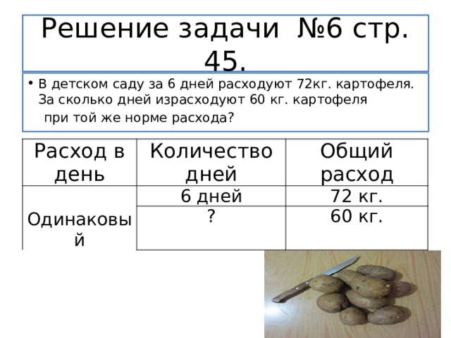 Решение задачи №6 стр. 45. В детском саду за 6 дней расходуют 72кг. картофеля. За сколько дней израсходуют 60 кг. картофеля  при той же норме расхода? Расход в день Количество дней Общий расход Одинаковый 6 дней ? 72 кг. 60 кг. 