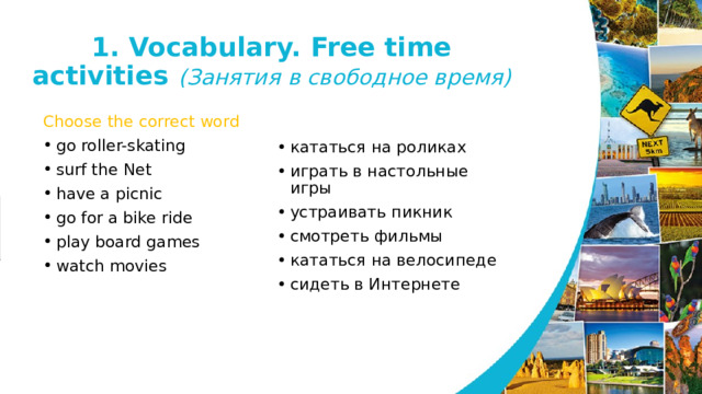 1. Vocabulary. Free time activities (Занятия в свободное время) Choose the correct word go roller-skating surf the Net have a picnic go for a bike ride play board games watch movies кататься на роликах играть в настольные игры устраивать пикник смотреть фильмы кататься на велосипеде сидеть в Интернете   