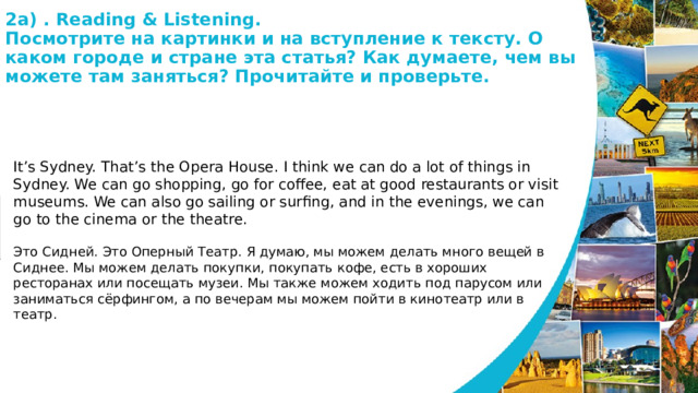2а) . Reading & Listening.  Посмотрите на картинки и на вступление к тексту. О каком городе и стране эта статья? Как думаете, чем вы можете там заняться? Прочитайте и проверьте.   It’s Sydney. That’s the Opera House. I think we can do a lot of things in Sydney. We can go shopping, go for coffee, eat at good restaurants or visit museums. We can also go sailing or surfing, and in the evenings, we can go to the cinema or the theatre. Это Сидней. Это Оперный Театр. Я думаю, мы можем делать много вещей в Сиднее. Мы можем делать покупки, покупать кофе, есть в хороших ресторанах или посещать музеи. Мы также можем ходить под парусом или заниматься сёрфингом, а по вечерам мы можем пойти в кинотеатр или в театр. 
