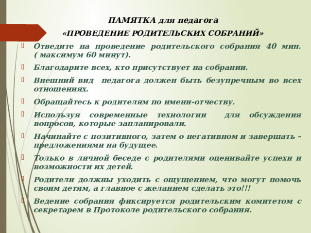  ПАМЯТКА для педагога  «ПРОВЕДЕНИЕ РОДИТЕЛЬСКИХ СОБРАНИЙ» Отведите на проведение родительского собрания 40 мин. ( максимум 60 минут). Благодарите всех, кто присутствует на собрании. Внешний вид педагога должен быть безупречным во всех отношениях. Обращайтесь к родителям по имени-отчеству. Используя современные технологии для обсуждения вопросов, которые запланировали. Начинайте с позитивного, затем о негативном и завершать – предложениями на будущее. Только в личной беседе с родителями оценивайте успехи и возможности их детей. Родители должны уходить с ощущением, что могут помочь своим детям, а главное с желанием сделать это!!! Ведение собрания фиксируется родительским комитетом с секретарем в Протоколе родительского собрания. 