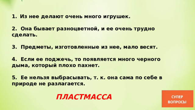 Из нее делают очень много игрушек.  2. Она бывает разноцветной, и ее очень трудно сделать.  3. Предметы, изготовленные из нее, мало весят.  4. Если ее поджечь, то появляется много черного дыма, который плохо пахнет.  5. Ее нельзя выбрасывать, т. к. она сама по себе в природе не разлагается. ПЛАСТМАССА 