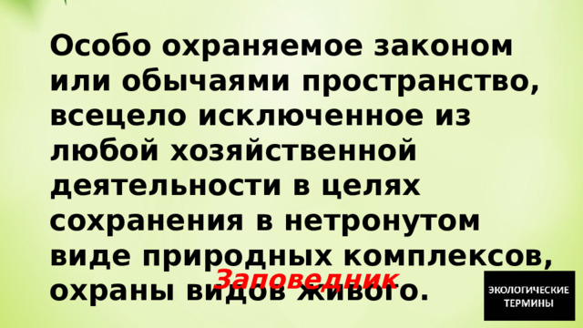 Особо охраняемое законом или обычаями пространство, всецело исключенное из любой хозяйственной деятельности в целях сохранения в нетронутом виде природных комплексов, охраны видов живого. Заповедник 
