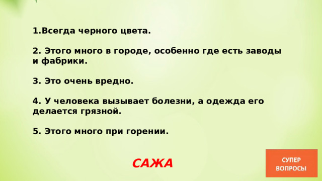 Всегда черного цвета.  2. Этого много в городе, особенно где есть заводы и фабрики.  3. Это очень вредно.  4. У человека вызывает болезни, а одежда его делается грязной.  5. Этого много при горении. САЖА 