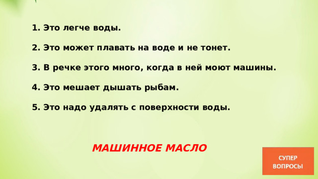 1. Это легче воды.  2. Это может плавать на воде и не тонет.  3. В речке этого много, когда в ней моют машины.  4. Это мешает дышать рыбам.  5. Это надо удалять с поверхности воды. МАШИННОЕ МАСЛО 