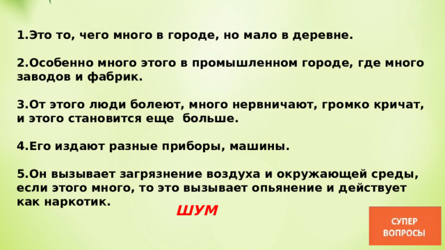 1.Это то, чего много в городе, но мало в деревне.  2.Особенно много этого в промышленном городе, где много заводов и фабрик.  3.От этого люди болеют, много нервничают, громко кричат, и этого становится еще  больше.  4.Его издают разные приборы, машины.  5.Он вызывает загрязнение воздуха и окружающей среды, если этого много, то это вызывает опьянение и действует как наркотик. ШУМ 