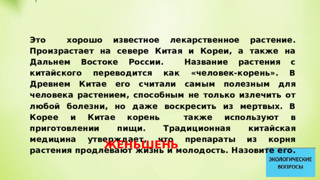 Это хорошо известное лекарственное растение. Произрастает на севере Китая и Кореи, а также на Дальнем Востоке России. Название растения с китайского переводится как «человек-корень». В Древнем Китае его считали самым полезным для человека растением, способным не только излечить от любой болезни, но даже воскресить из мертвых. В Корее и Китае корень также используют в приготовлении пищи. Традиционная китайская медицина утверждает, что препараты из корня растения продлевают жизнь и молодость. Назовите его. ЖЕНЬШЕНЬ 