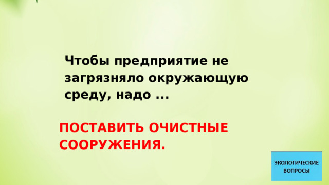 Чтобы предприятие не загрязняло окружающую среду, надо ... ПОСТАВИТЬ ОЧИСТНЫЕ СООРУЖЕНИЯ. 