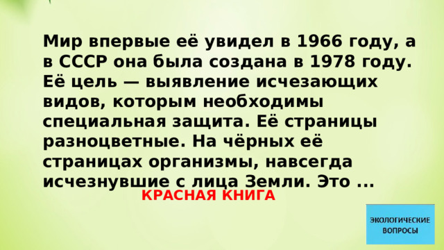 Мир впервые её увидел в 1966 году, а в СССР она была создана в 1978 году. Её цель — выявление исчезающих видов, которым необходимы специальная защита. Её страницы разноцветные. На чёрных её страницах организмы, навсегда исчезнувшие с лица Земли. Это ... КРАСНАЯ КНИГА 