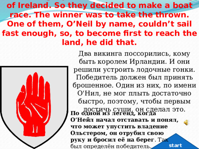 Two Vikings quarreled whom to be the king of Ireland. So they decided to make a boat race. The winner was to take the thrown. One of them, O’Neil by name, couldn’t sail fast enough, so, to become first to reach the land, he did that. Два викинга поссорились, кому быть королем Ирландии. И они решили устроить лодочные гонки. Победитель должен был принять брошенное. Один из них, по имени О'Нил, не мог плыть достаточно быстро, поэтому, чтобы первым достичь суши, он сделал это. По одной из легенд, когда О’Нейл начал отставать и понял, что может упустить владение Ольстером, он отрубил свою руку и бросил её на берег . Так был определён победитель. start 