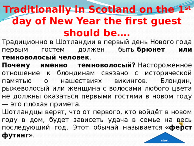   Traditionally in Scotland on the 1 st day of New Year the first guest should be…. Традиционно в Шотландии в первый день Нового года первым гостем должен быть  брюнет или темноволосый человек .  Почему именно темноволосый?  Настороженное отношение к блондинам связано с исторической памятью о нашествиях викингов. Блондин, рыжеволосый или женщина с волосами любого цвета не должны оказаться первыми гостями в новом году — это плохая примета.  Шотландцы верят, что от первого, кто войдёт в новом году в дом, будет зависеть удача в семье на весь последующий год. Этот обычай называется  «ферст футинг» .  start 