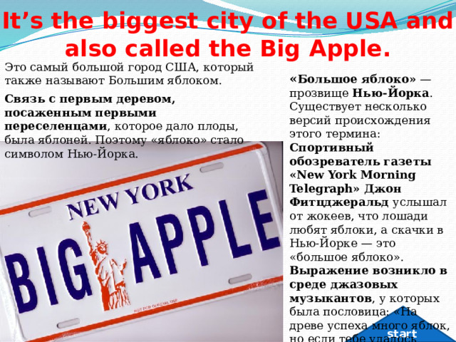It’s the biggest city of the USA and also called the Big Apple. Это самый большой город США, который также называют Большим яблоком. « Большое яблоко»  — прозвище  Нью-Йорка .  Существует несколько версий происхождения этого термина: Спортивный обозреватель газеты «New York Morning Telegraph» Джон Фитцджеральд  услышал от жокеев, что лошади любят яблоки, а скачки в Нью-Йорке — это «большое яблоко».  Выражение возникло в среде джазовых музыкантов , у которых была пословица: «На древе успеха много яблок, но если тебе удалось завоевать Нью-Йорк, тебе досталось большое яблоко».  Связь с первым деревом, посаженным первыми переселенцами , которое дало плоды, была яблоней. Поэтому «яблоко» стало символом Нью-Йорка.  start 