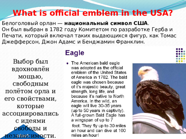 What is official emblem in the USA? Белоголовый орлан —  национальный символ США .  Он был выбран в 1782 году Комитетом по разработке Герба и Печати, который включал таких выдающихся фигур, как Томас Джефферсон, Джон Адамс и Бенджамин Франклин. Выбор был вдохновлён мощью, свободным полётом орла и его свойствами, которые ассоциировались с идеями свободы и независимости. start 